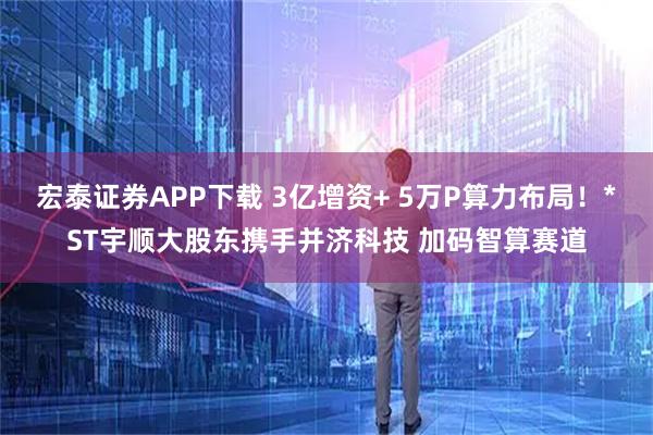宏泰证券APP下载 3亿增资+ 5万P算力布局！*ST宇顺大股东携手并济科技 加码智算赛道