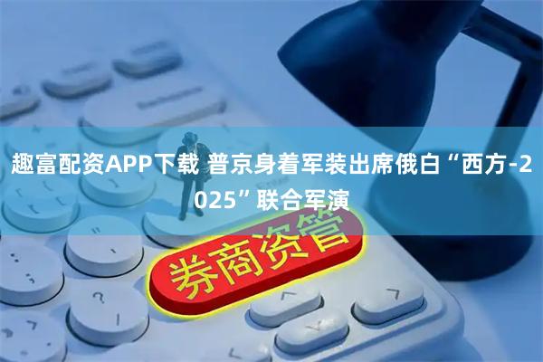趣富配资APP下载 普京身着军装出席俄白“西方-2025”联合军演