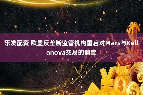 乐发配资 欧盟反垄断监管机构重启对Mars与Kellanova交易的调查