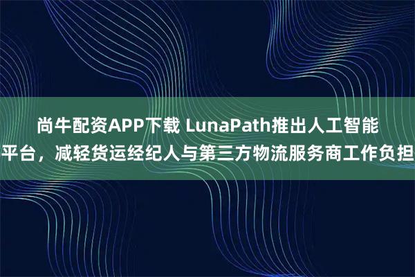 尚牛配资APP下载 LunaPath推出人工智能平台，减轻货运经纪人与第三方物流服务商工作负担