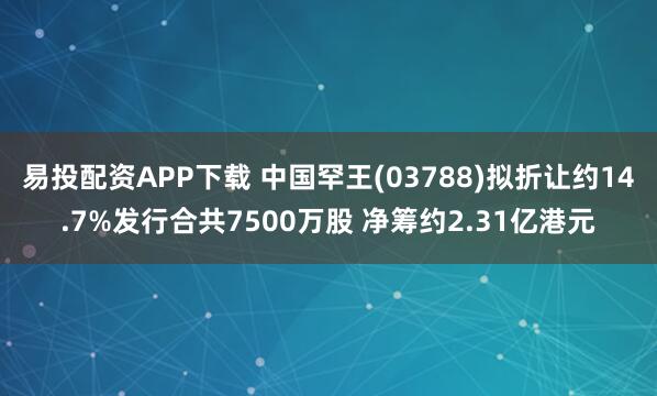 易投配资APP下载 中国罕王(03788)拟折让约14.7%发行合共7500万股 净筹约2.31亿港元
