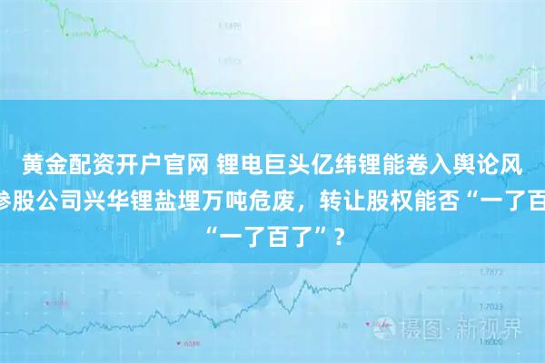 黄金配资开户官网 锂电巨头亿纬锂能卷入舆论风暴：参股公司兴华锂盐埋万吨危废，转让股权能否“一了百了”？