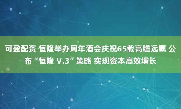 可盈配资 恒隆举办周年酒会庆祝65载高瞻远瞩 公布“恒隆 V.3”策略 实现资本高效增长