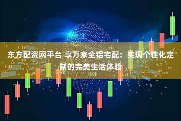 东方配资网平台 享万家全铝宅配：实现个性化定制的完美生活体验