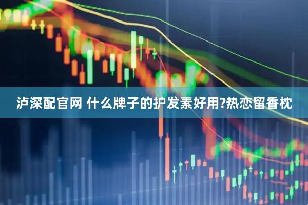 泸深配官网 什么牌子的护发素好用?热恋留香枕
