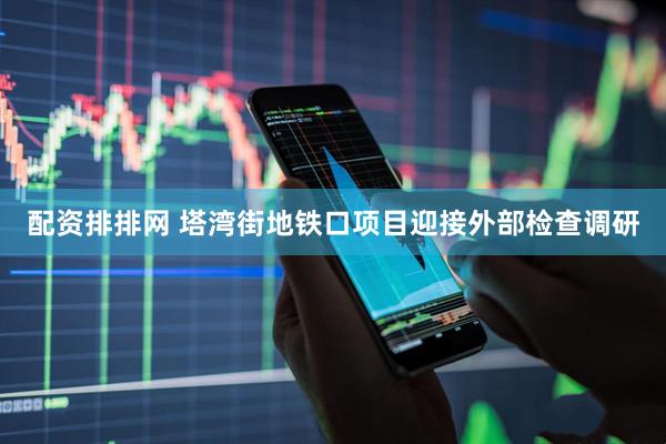 配资排排网 塔湾街地铁口项目迎接外部检查调研