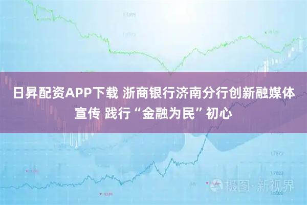 日昇配资APP下载 浙商银行济南分行创新融媒体宣传 践行“金融为民”初心