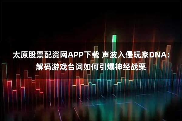 太原股票配资网APP下载 声波入侵玩家DNA：解码游戏台词如何引爆神经战栗