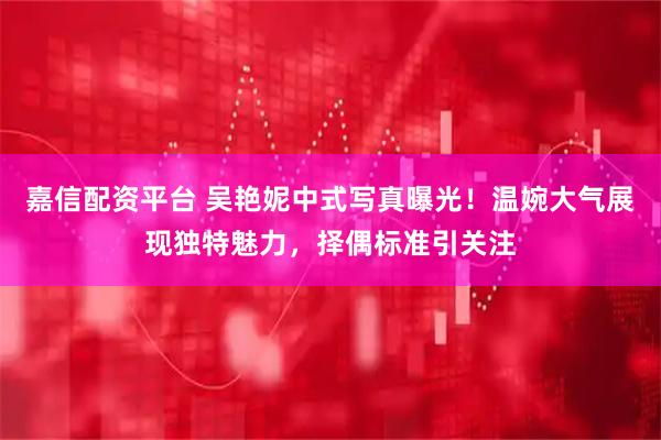 嘉信配资平台 吴艳妮中式写真曝光！温婉大气展现独特魅力，择偶标准引关注