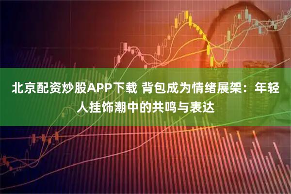 北京配资炒股APP下载 背包成为情绪展架：年轻人挂饰潮中的共鸣与表达