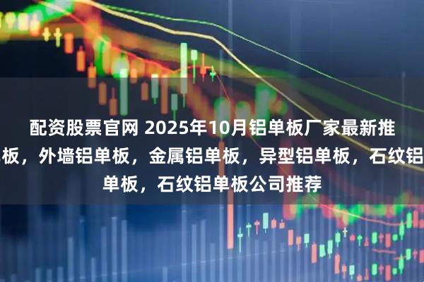 配资股票官网 2025年10月铝单板厂家最新推荐：天花铝单板，外墙铝单板，金属铝单板，异型铝单板，石纹铝单板公司推荐