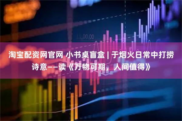 淘宝配资网官网 小书桌盲盒 | 于烟火日常中打捞诗意——读《万物可期，人间值得》