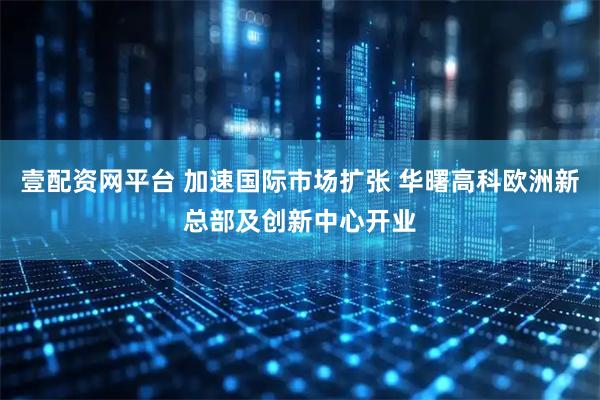 壹配资网平台 加速国际市场扩张 华曙高科欧洲新总部及创新中心开业