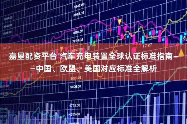 嘉垦配资平台 汽车充电装置全球认证标准指南——中国、欧盟、美国对应标准全解析