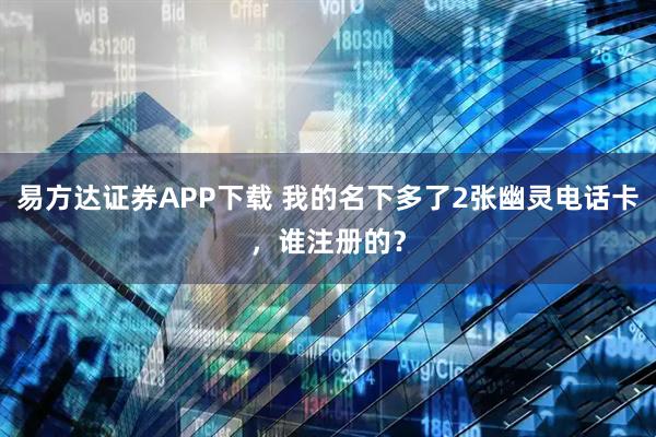 易方达证券APP下载 我的名下多了2张幽灵电话卡，谁注册的？