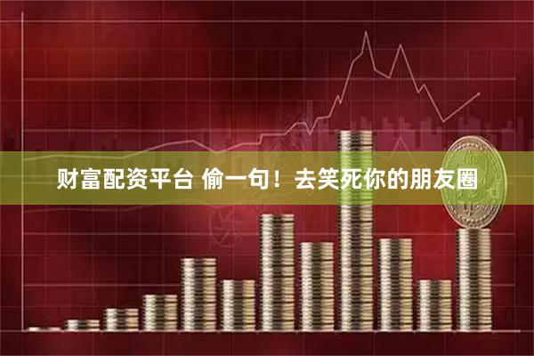 财富配资平台 偷一句！去笑死你的朋友圈