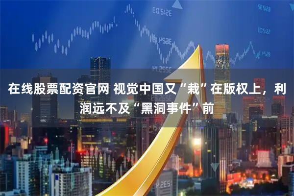 在线股票配资官网 视觉中国又“栽”在版权上，利润远不及“黑洞事件”前