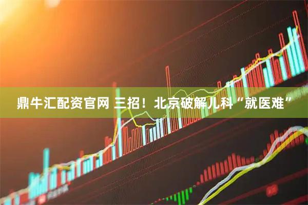 鼎牛汇配资官网 三招！北京破解儿科“就医难”