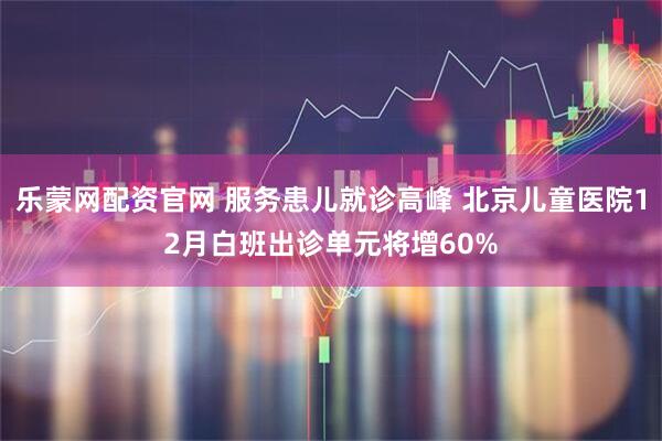 乐蒙网配资官网 服务患儿就诊高峰 北京儿童医院12月白班出诊单元将增60%