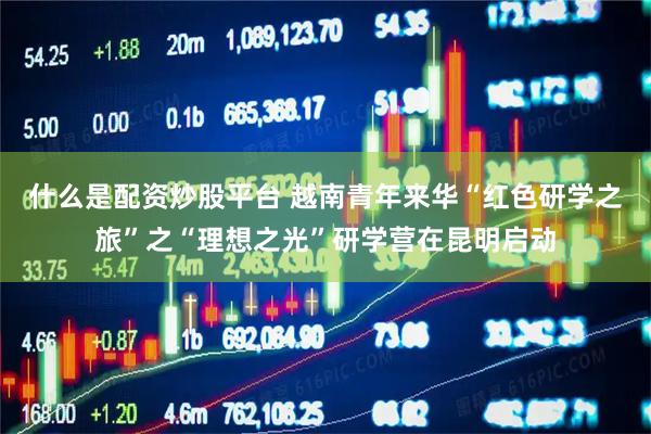 什么是配资炒股平台 越南青年来华“红色研学之旅”之“理想之光”研学营在昆明启动