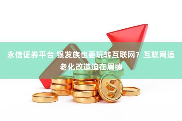 永信证券平台 银发族也要玩转互联网？互联网适老化改造迫在眉睫