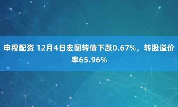 申穆配资 12月4日宏图转债下跌0.67%，转股溢价率65.96%