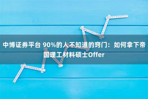 中博证券平台 90%的人不知道的窍门：如何拿下帝国理工材料硕士Offer