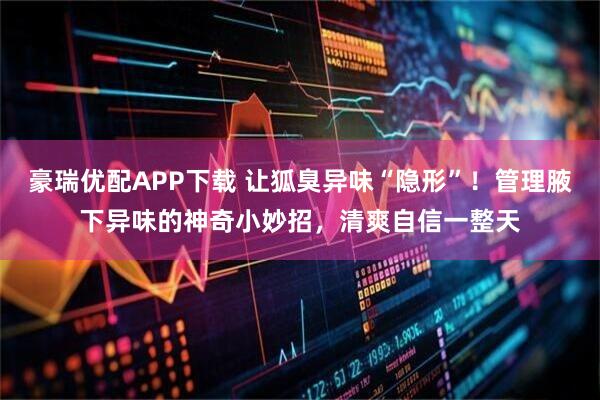 豪瑞优配APP下载 让狐臭异味“隐形”！管理腋下异味的神奇小妙招，清爽自信一整天