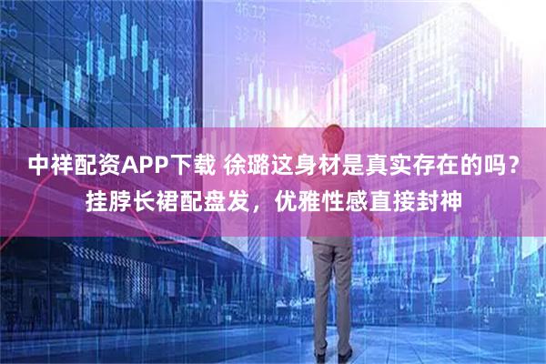 中祥配资APP下载 徐璐这身材是真实存在的吗？挂脖长裙配盘发，优雅性感直接封神