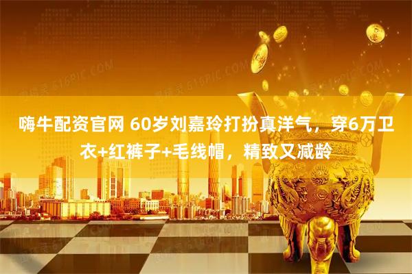 嗨牛配资官网 60岁刘嘉玲打扮真洋气，穿6万卫衣+红裤子+毛线帽，精致又减龄