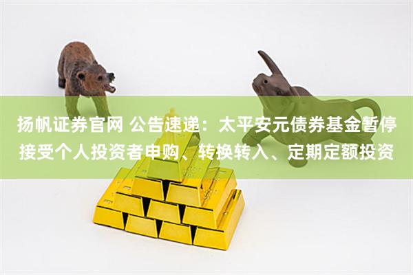 扬帆证券官网 公告速递：太平安元债券基金暂停接受个人投资者申购、转换转入、定期定额投资