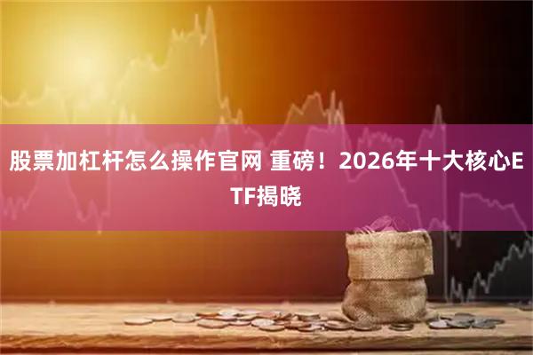 股票加杠杆怎么操作官网 重磅！2026年十大核心ETF揭晓