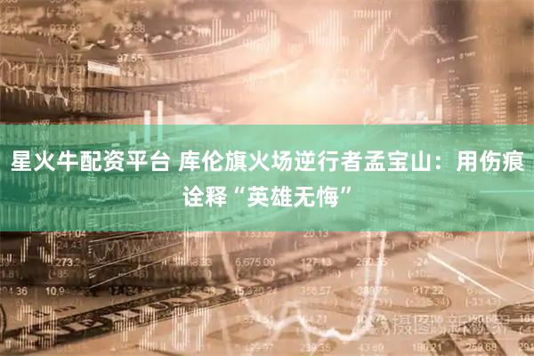 星火牛配资平台 库伦旗火场逆行者孟宝山：用伤痕诠释“英雄无悔”