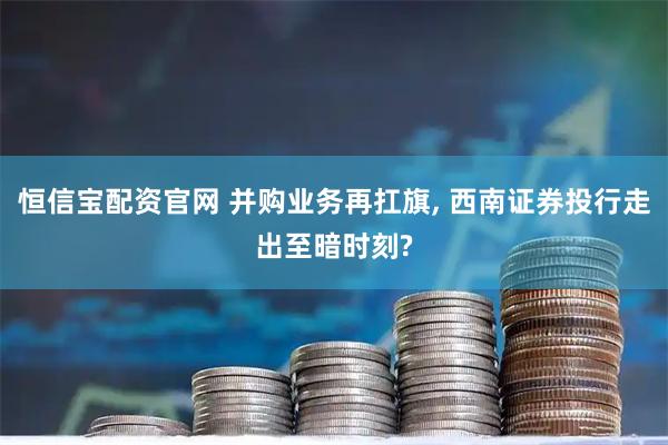 恒信宝配资官网 并购业务再扛旗, 西南证券投行走出至暗时刻?