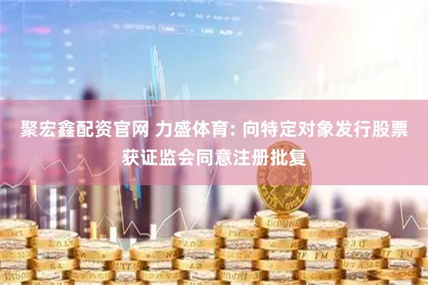 聚宏鑫配资官网 力盛体育: 向特定对象发行股票获证监会同意注册批复