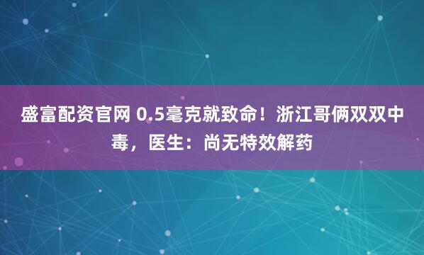 盛富配资官网 0.5毫克就致命！浙江哥俩双双中毒，医生：尚无特效解药
