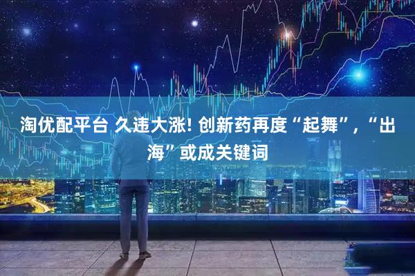 淘优配平台 久违大涨! 创新药再度“起舞”, “出海”或成关键词