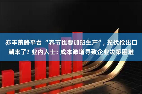 亦丰策略平台 “春节也要加班生产”, 光伏抢出口潮来了? 业内人士: 成本激增导致企业决策困难