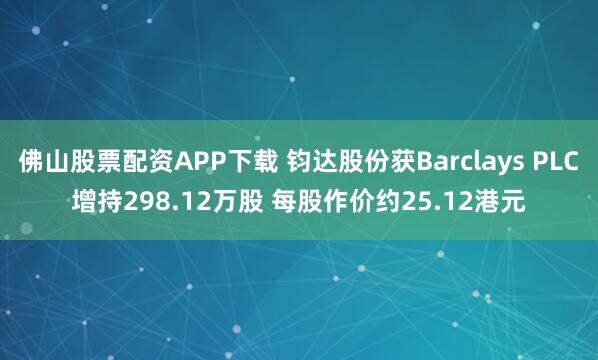 佛山股票配资APP下载 钧达股份获Barclays PLC增持298.12万股 每股作价约25.12港元