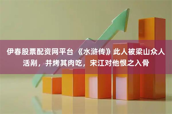 伊春股票配资网平台 《水浒传》此人被梁山众人活剐，并烤其肉吃，宋江对他恨之入骨