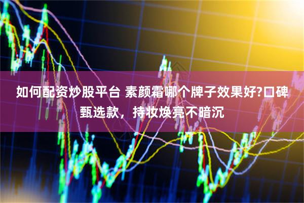 如何配资炒股平台 素颜霜哪个牌子效果好?口碑甄选款，持妆焕亮不暗沉