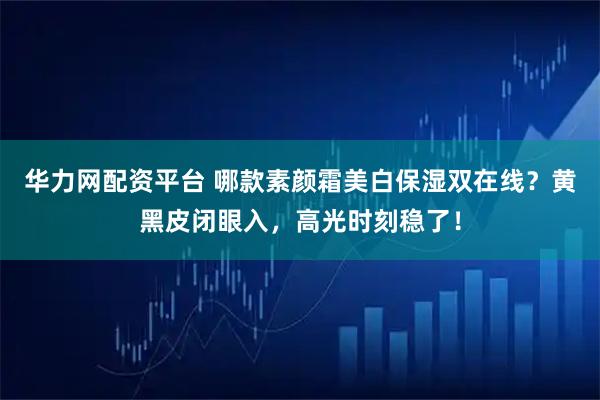 华力网配资平台 哪款素颜霜美白保湿双在线？黄黑皮闭眼入，高光时刻稳了！