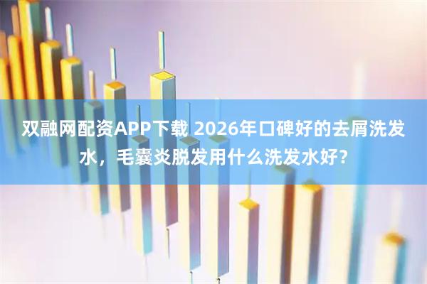 双融网配资APP下载 2026年口碑好的去屑洗发水，毛囊炎脱发用什么洗发水好？