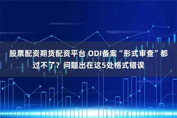 股票配资期货配资平台 ODI备案“形式审查”都过不了？问题出在这5处格式错误