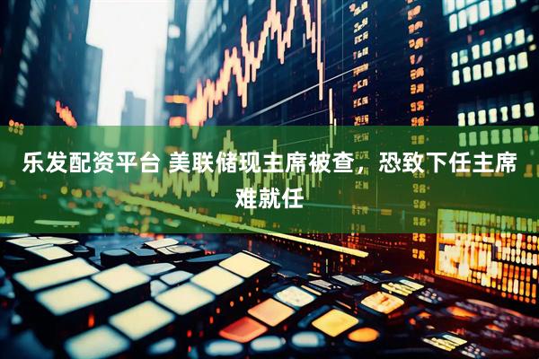 乐发配资平台 美联储现主席被查，恐致下任主席难就任