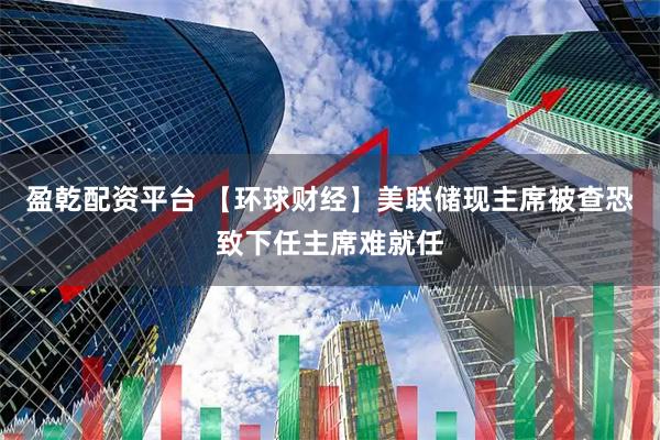 盈乾配资平台 【环球财经】美联储现主席被查　恐致下任主席难就任