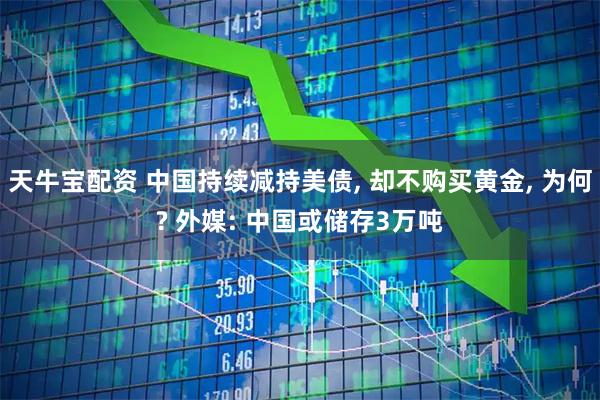 天牛宝配资 中国持续减持美债, 却不购买黄金, 为何? 外媒: 中国或储存3万吨
