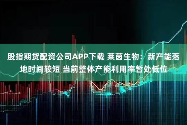 股指期货配资公司APP下载 莱茵生物：新产能落地时间较短 当前整体产能利用率暂处低位